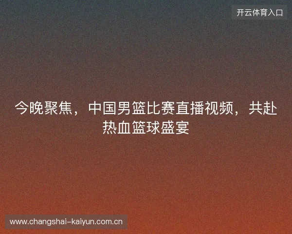 今晚聚焦，中国男篮比赛直播视频，共赴热血篮球盛宴