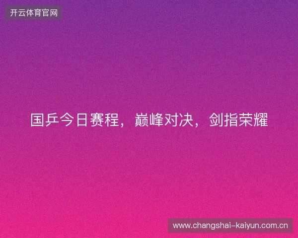 国乒今日赛程，巅峰对决，剑指荣耀